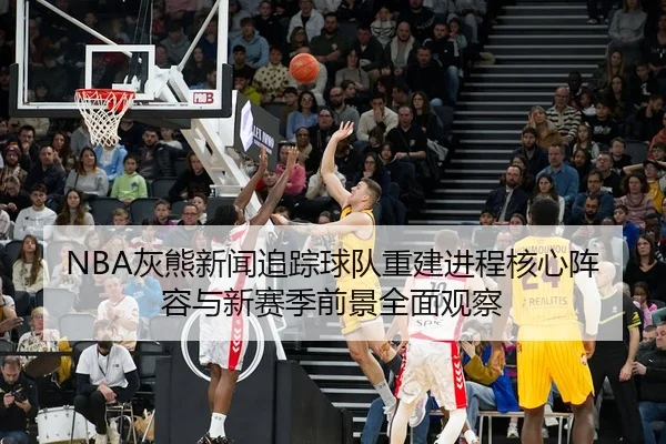 NBA灰熊新闻追踪球队重建进程核心阵容与新赛季前景全面观察