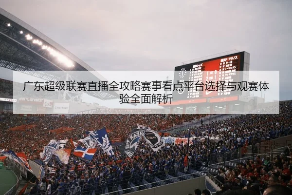 广东超级联赛直播全攻略赛事看点平台选择与观赛体验全面解析
