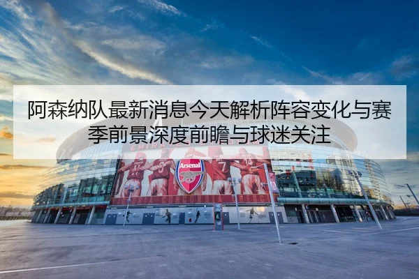阿森纳队最新消息今天解析阵容变化与赛季前景深度前瞻与球迷关注