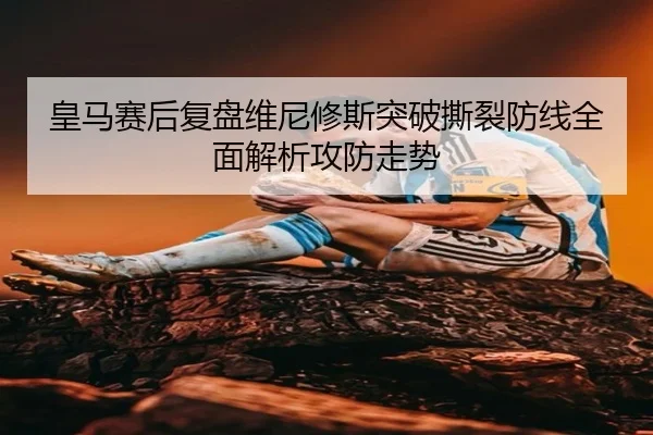 皇马赛后复盘维尼修斯突破撕裂防线全面解析攻防走势