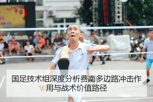 国足技术组深度分析费南多边路冲击作用与战术价值路径