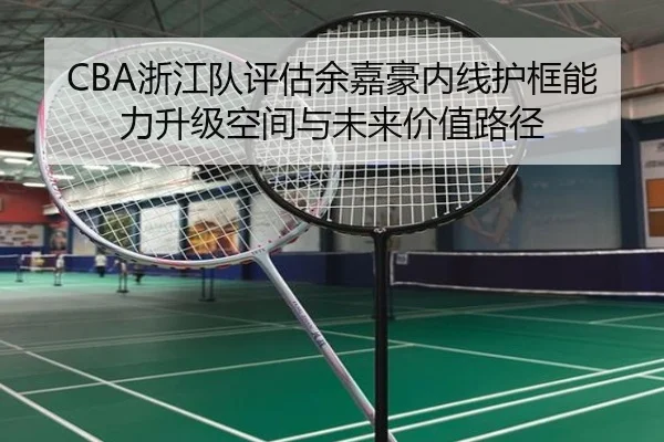 CBA浙江队评估余嘉豪内线护框能力升级空间与未来价值路径